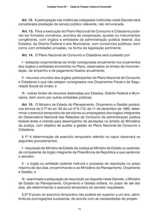 74
Art. 12. A participação nas instâncias colegiadas instituídas neste Decreto será
considerada prestação de serviço público relevante, não remunerada.
Art. 13. Para a execução do Plano Nacional de Consumo e Cidadania pode-
rão ser firmados convênios, acordos de cooperação, ajustes ou instrumentos
congêneres, com órgãos e entidades da administração pública federal, dos
Estados, do Distrito Federal e dos Municípios, com consórcios públicos, bem
como com entidades privadas, na forma da legislação pertinente.
Art. 14. O Plano Nacional de Consumo e Cidadania será custeado por:
I - dotações orçamentárias da União consignadas anualmente nos orçamentos
dos órgãos e entidades envolvidos no Plano, observados os limites de movimen-
tação, de empenho e de pagamento fixados anualmente;
II - recursos oriundos dos órgãos participantes do Plano Nacional de Consumo
e Cidadania e que não estejam consignados nos Orçamentos Fiscal e da Segu-
ridade Social da União; e
III - outras fontes de recursos destinadas por Estados, Distrito Federal e Muni-
cípios, bem como por outras entidades públicas.
Art. 15. O Ministro de Estado do Planejamento, Orçamento e Gestão poderá,
nos termos do § 7º do art. 93 da Lei nº 8.112, de 11 de dezembro de 1990, deter-
minar o exercício temporário de servidores ou empregados dos órgãos integrantes
do Observatório Nacional das Relações de Consumo da administração pública
federal direta e indireta para desempenho de atividades no âmbito do Ministério
da Justiça, com objetivo de auxiliar a gestão do Plano Nacional de Consumo e
Cidadania.
§ 1º A determinação de exercício temporário referido no caput observará os
seguintes procedimentos:
I - requisição do Ministro de Estado da Justiça ao Ministro de Estado ou autorida-
de competente de órgão integrante da Presidência da República a que pertencer
o servidor;
II - o órgão ou entidade cedente instruirá o processo de requisição no prazo
máximo de dez dias, encaminhando-o ao Ministério do Planejamento, Orçamento
e Gestão; e
III - examinada a adequação da requisição ao disposto neste Decreto, o Ministro
de Estado do Planejamento, Orçamento e Gestão editará, no prazo de até dez
dias, ato determinando o exercício temporário do servidor requisitado.
§ 2º O prazo do exercício temporário não poderá ser superior a um ano, admi-
tindo-se prorrogações sucessivas, de acordo com as necessidades do projeto.
Fundação Procon-SP – Código de Proteção e Defesa do Consumidor
 