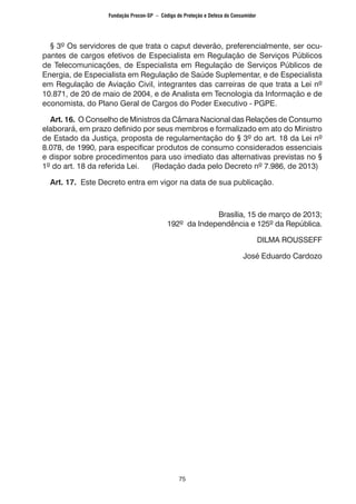 75
§ 3º Os servidores de que trata o caput deverão, preferencialmente, ser ocu-
pantes de cargos efetivos de Especialista em Regulação de Serviços Públicos
de Telecomunicações, de Especialista em Regulação de Serviços Públicos de
Energia, de Especialista em Regulação de Saúde Suplementar, e de Especialista
em Regulação de Aviação Civil, integrantes das carreiras de que trata a Lei nº
10.871, de 20 de maio de 2004, e de Analista em Tecnologia da Informação e de
economista, do Plano Geral de Cargos do Poder Executivo - PGPE.
Art. 16. O Conselho de Ministros da Câmara Nacional das Relações de Consumo
elaborará, em prazo definido por seus membros e formalizado em ato do Ministro
de Estado da Justiça, proposta de regulamentação do § 3º do art. 18 da Lei nº
8.078, de 1990, para especificar produtos de consumo considerados essenciais
e dispor sobre procedimentos para uso imediato das alternativas previstas no §
1º do art. 18 da referida Lei. (Redação dada pelo Decreto nº 7.986, de 2013)
Art. 17. Este Decreto entra em vigor na data de sua publicação.
Brasília, 15 de março de 2013;
192º da Independência e 125º da República.
DILMA ROUSSEFF
José Eduardo Cardozo
Fundação Procon-SP – Código de Proteção e Defesa do Consumidor
 