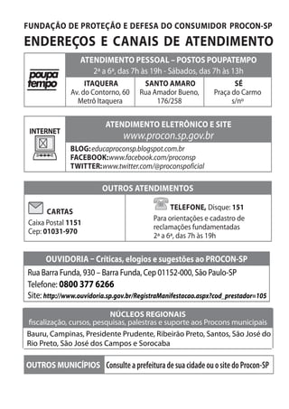 FUNDAÇÃO DE PROTEÇÃO E DEFESA DO CONSUMIDOR PROCON-SP
ENDEREÇOS E CANAIS DE ATENDIMENTO
ATENDIMENTO PESSOAL – POSTOS POUPATEMPO
2ª a 6ª, das 7h às 19h - Sábados, das 7h às 13h
ITAQUERA
Av. do Contorno, 60
Metrô Itaquera
SANTO AMARO
Rua Amador Bueno,
176/258
SÉ
Praça do Carmo
s/nº
INTERNET
ATENDIMENTO ELETRÔNICO E SITE
www.procon.sp.gov.br
BLOG:educaproconsp.blogspot.com.br
FACEBOOK:www.facebook.com/proconsp
TWITTER:www.twitter.com/@proconspoficial
OUTROS ATENDIMENTOS
CARTAS
Caixa Postal 1151
Cep: 01031-970
TELEFONE, 151Disque:
Para orientações e cadastro de
reclamações fundamentadas
2ª a 6ª, das 7h às 19h
OUTROS MUNICÍPIOS ConsulteaprefeituradesuacidadeouositedoProcon-SP
oUVidoria – Críticas, elogios e sugestões ao proCon-Sp
Rua Barra Funda, 930 – Barra Funda, Cep 01152-000, São Paulo-SP
Telefone: 0800 377 6266
Site: http://www.ouvidoria.sp.gov.br/RegistraManifestacao.aspx?cod_prestador=105
nÚCleoS regionaiS
fiscalização, cursos, pesquisas, palestras e suporte aos Procons municipais
Bauru, Campinas, Presidente Prudente, Ribeirão Preto, Santos, São José do
Rio Preto, São José dos Campos e Sorocaba
 