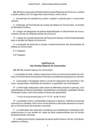 6
	 Art. 5º Para a execução da Política Nacional das Relações de Consumo, contará
o poder público com os seguintes instrumentos, entre outros:
	 I - manutenção de assistência jurídica, integral e gratuita para o consumidor
carente;
	 II - instituição de Promotorias de Justiça de Defesa do Consumidor, no âmbito
do Ministério Público;
	 III - criação de delegacias de polícia especializadas no atendimento de consu-
midores vítimas de infrações penais de consumo;
	 IV - criação de Juizados Especiais de Pequenas Causas e Varas Especializadas
para a solução de litígios de consumo;
	 V - concessão de estímulos à criação e desenvolvimento das Associações de
Defesa do Consumidor.
	 § 1º (Vetado).
	 § 2º (Vetado).
CAPÍTULO III
Dos Direitos Básicos do Consumidor
	 Art. 6º São direitos básicos do consumidor:
	 I - a proteção da vida, saúde e segurança contra os riscos provocados por prá-
ticas no fornecimento de produtos e serviços considerados perigosos ou nocivos;
	 II - a educação e divulgação sobre o consumo adequado dos produtos e ser-
viços, asseguradas a liberdade de escolha e a igualdade nas contratações;
	 III - a informação adequada e clara sobre os diferentes produtos e serviços, com
especificação correta de quantidade, características, composição, qualidade, tributos
incidentes e preço, bem como sobre os riscos que apresentem;
		 * Inciso III acrescentado pela Lei nº 12.741, de 08.12.2012.
	 IV - a proteção contra a publicidade enganosa e abusiva, métodos comerciais
coercitivos ou desleais, bem como contra práticas e cláusulas abusivas ou impos-
tas no fornecimento de produtos e serviços;
	 V - a modificação das cláusulas contratuais que estabeleçam prestações des-
proporcionais ou sua revisão em razão de fatos supervenientes que as tornem
excessivamente onerosas;
	 VI - a efetiva prevenção e reparação de danos patrimoniais e morais, individuais,
coletivos e difusos;
Fundação Procon-SP – Código de Proteção e Defesa do Consumidor
 