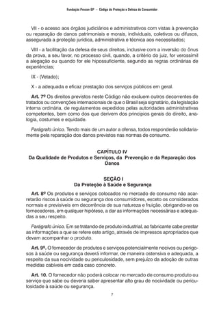 7
	 VII - o acesso aos órgãos judiciários e administrativos com vistas à prevenção
ou reparação de danos patrimoniais e morais, individuais, coletivos ou difusos,
assegurada a proteção jurídica, administrativa e técnica aos necessitados;
	 VIII - a facilitação da defesa de seus direitos, inclusive com a inversão do ônus
da prova, a seu favor, no processo civil, quando, a critério do juiz, for verossímil
a alegação ou quando for ele hipossuficiente, segundo as regras ordinárias de
experiências;
	 IX - (Vetado);
	 X - a adequada e eficaz prestação dos serviços públicos em geral.
	 Art. 7º Os direitos previstos neste Código não excluem outros decorrentes de
tratados ou convenções internacionais de que o Brasil seja signatário, da legislação
interna ordinária, de regulamentos expedidos pelas autoridades administrativas
competentes, bem como dos que derivem dos princípios gerais do direito, ana-
logia, costumes e equidade.
	 Parágrafo único. Tendo mais de um autor a ofensa, todos responderão solidaria-
mente pela reparação dos danos previstos nas normas de consumo.
CAPÍTULO IV
Da Qualidade de Produtos e Serviços, da Prevenção e da Reparação dos
Danos
SEÇÃO I
Da Proteção à Saúde e Segurança
	 Art. 8º Os produtos e serviços colocados no mercado de consumo não acar-
retarão riscos à saúde ou segurança dos consumidores, exceto os considerados
normais e previsíveis em decorrência de sua natureza e fruição, obrigando-se os
fornecedores, em qualquer hipótese, a dar as informações necessárias e adequa-
das a seu respeito.
	 Parágrafo único. Em se tratando de produto industrial, ao fabricante cabe prestar
as informações a que se refere este artigo, através de impressos apropriados que
devam acompanhar o produto.
	 Art. 9º. O fornecedor de produtos e serviços potencialmente nocivos ou perigo-
sos à saúde ou segurança deverá informar, de maneira ostensiva e adequada, a
respeito da sua nocividade ou periculosidade, sem prejuízo da adoção de outras
medidas cabíveis em cada caso concreto.
	 Art. 10. O fornecedor não poderá colocar no mercado de consumo produto ou
serviço que sabe ou deveria saber apresentar alto grau de nocividade ou pericu-
losidade à saúde ou segurança.
Fundação Procon-SP – Código de Proteção e Defesa do Consumidor
 