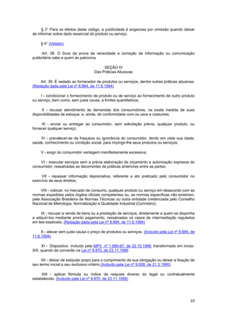 § 3° Para os efeitos deste código, a publicidade é enganosa por omissão quando deixar
de informar sobre dado essencial do produto ou serviço.
§ 4° (Vetado).
Art. 38. O ônus da prova da veracidade e correção da informação ou comunicação
publicitária cabe a quem as patrocina.
SEÇÃO IV
Das Práticas Abusivas
Art. 39. É vedado ao fornecedor de produtos ou serviços, dentre outras práticas abusivas:
(Redação dada pela Lei nº 8.884, de 11.6.1994)
I - condicionar o fornecimento de produto ou de serviço ao fornecimento de outro produto
ou serviço, bem como, sem justa causa, a limites quantitativos;
II - recusar atendimento às demandas dos consumidores, na exata medida de suas
disponibilidades de estoque, e, ainda, de conformidade com os usos e costumes;
III - enviar ou entregar ao consumidor, sem solicitação prévia, qualquer produto, ou
fornecer qualquer serviço;
IV - prevalecer-se da fraqueza ou ignorância do consumidor, tendo em vista sua idade,
saúde, conhecimento ou condição social, para impingir-lhe seus produtos ou serviços;
V - exigir do consumidor vantagem manifestamente excessiva;
VI - executar serviços sem a prévia elaboração de orçamento e autorização expressa do
consumidor, ressalvadas as decorrentes de práticas anteriores entre as partes;
VII - repassar informação depreciativa, referente a ato praticado pelo consumidor no
exercício de seus direitos;
VIII - colocar, no mercado de consumo, qualquer produto ou serviço em desacordo com as
normas expedidas pelos órgãos oficiais competentes ou, se normas específicas não existirem,
pela Associação Brasileira de Normas Técnicas ou outra entidade credenciada pelo Conselho
Nacional de Metrologia, Normalização e Qualidade Industrial (Conmetro);
IX - recusar a venda de bens ou a prestação de serviços, diretamente a quem se disponha
a adquiri-los mediante pronto pagamento, ressalvados os casos de intermediação regulados
em leis especiais; (Redação dada pela Lei nº 8.884, de 11.6.1994)
X - elevar sem justa causa o preço de produtos ou serviços. (Incluído pela Lei nº 8.884, de
11.6.1994)
XI - Dispositivo incluído pela MPV nº 1.890-67, de 22.10.1999, transformado em inciso
XIII, quando da converão na Lei nº 9.870, de 23.11.1999
XII - deixar de estipular prazo para o cumprimento de sua obrigação ou deixar a fixação de
seu termo inicial a seu exclusivo critério.(Incluído pela Lei nº 9.008, de 21.3.1995)
XIII - aplicar fórmula ou índice de reajuste diverso do legal ou contratualmente
estabelecido. (Incluído pela Lei nº 9.870, de 23.11.1999)
10
 