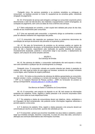 Parágrafo único. Os serviços prestados e os produtos remetidos ou entregues ao
consumidor, na hipótese prevista no inciso III, equiparam-se às amostras grátis, inexistindo
obrigação de pagamento.
Art. 40. O fornecedor de serviço será obrigado a entregar ao consumidor orçamento prévio
discriminando o valor da mão-de-obra, dos materiais e equipamentos a serem empregados, as
condições de pagamento, bem como as datas de início e término dos serviços.
§ 1º Salvo estipulação em contrário, o valor orçado terá validade pelo prazo de dez dias,
contado de seu recebimento pelo consumidor.
§ 2° Uma vez aprovado pelo consumidor, o orçamento obriga os contraentes e somente
pode ser alterado mediante livre negociação das partes.
§ 3° O consumidor não responde por quaisquer ônus ou acréscimos decorrentes da
contratação de serviços de terceiros não previstos no orçamento prévio.
Art. 41. No caso de fornecimento de produtos ou de serviços sujeitos ao regime de
controle ou de tabelamento de preços, os fornecedores deverão respeitar os limites oficiais sob
pena de não o fazendo, responderem pela restituição da quantia recebida em excesso,
monetariamente atualizada, podendo o consumidor exigir à sua escolha, o desfazimento do
negócio, sem prejuízo de outras sanções cabíveis.
SEÇÃO V
Da Cobrança de Dívidas
Art. 42. Na cobrança de débitos, o consumidor inadimplente não será exposto a ridículo,
nem será submetido a qualquer tipo de constrangimento ou ameaça.
Parágrafo único. O consumidor cobrado em quantia indevida tem direito à repetição do
indébito, por valor igual ao dobro do que pagou em excesso, acrescido de correção monetária
e juros legais, salvo hipótese de engano justificável.
Art. 42-A. Em todos os documentos de cobrança de débitos apresentados ao consumidor,
deverão constar o nome, o endereço e o número de inscrição no Cadastro de Pessoas Físicas
– CPF ou no Cadastro Nacional de Pessoa Jurídica – CNPJ do fornecedor do produto ou
serviço correspondente. (Incluído pela Lei nº 12.039, de 2009)
SEÇÃO VI
Dos Bancos de Dados e Cadastros de Consumidores
Art. 43. O consumidor, sem prejuízo do disposto no art. 86, terá acesso às informações
existentes em cadastros, fichas, registros e dados pessoais e de consumo arquivados sobre
ele, bem como sobre as suas respectivas fontes.
§ 1° Os cadastros e dados de consumidores devem ser objetivos, claros, verdadeiros e
em linguagem de fácil compreensão, não podendo conter informações negativas referentes a
período superior a cinco anos.
§ 2° A abertura de cadastro, ficha, registro e dados pessoais e de consumo deverá ser
comunicada por escrito ao consumidor, quando não solicitada por ele.
§ 3° O consumidor, sempre que encontrar inexatidão nos seus dados e cadastros, poderá
exigir sua imediata correção, devendo o arquivista, no prazo de cinco dias úteis, comunicar a
alteração aos eventuais destinatários das informações incorretas.
11
 
