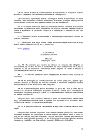 § 4° Os bancos de dados e cadastros relativos a consumidores, os serviços de proteção
ao crédito e congêneres são considerados entidades de caráter público.
§ 5° Consumada a prescrição relativa à cobrança de débitos do consumidor, não serão
fornecidas, pelos respectivos Sistemas de Proteção ao Crédito, quaisquer informações que
possam impedir ou dificultar novo acesso ao crédito junto aos fornecedores.
Art. 44. Os órgãos públicos de defesa do consumidor manterão cadastros atualizados de
reclamações fundamentadas contra fornecedores de produtos e serviços, devendo divulgá-lo
pública e anualmente. A divulgação indicará se a reclamação foi atendida ou não pelo
fornecedor.
§ 1° É facultado o acesso às informações lá constantes para orientação e consulta por
qualquer interessado.
§ 2° Aplicam-se a este artigo, no que couber, as mesmas regras enunciadas no artigo
anterior e as do parágrafo único do art. 22 deste código.
Art. 45. (Vetado).
CAPÍTULO VI
Da Proteção Contratual
SEÇÃO I
Disposições Gerais
Art. 46. Os contratos que regulam as relações de consumo não obrigarão os
consumidores, se não lhes for dada a oportunidade de tomar conhecimento prévio de seu
conteúdo, ou se os respectivos instrumentos forem redigidos de modo a dificultar a
compreensão de seu sentido e alcance.
Art. 47. As cláusulas contratuais serão interpretadas de maneira mais favorável ao
consumidor.
Art. 48. As declarações de vontade constantes de escritos particulares, recibos e pré-
contratos relativos às relações de consumo vinculam o fornecedor, ensejando inclusive
execução específica, nos termos do art. 84 e parágrafos.
Art. 49. O consumidor pode desistir do contrato, no prazo de 7 dias a contar de sua
assinatura ou do ato de recebimento do produto ou serviço, sempre que a contratação de
fornecimento de produtos e serviços ocorrer fora do estabelecimento comercial, especialmente
por telefone ou a domicílio.
Parágrafo único. Se o consumidor exercitar o direito de arrependimento previsto neste
artigo, os valores eventualmente pagos, a qualquer título, durante o prazo de reflexão, serão
devolvidos, de imediato, monetariamente atualizados.
Art. 50. A garantia contratual é complementar à legal e será conferida mediante termo
escrito.
Parágrafo único. O termo de garantia ou equivalente deve ser padronizado e esclarecer,
de maneira adequada em que consiste a mesma garantia, bem como a forma, o prazo e o
lugar em que pode ser exercitada e os ônus a cargo do consumidor, devendo ser-lhe entregue,
devidamente preenchido pelo fornecedor, no ato do fornecimento, acompanhado de manual de
instrução, de instalação e uso do produto em linguagem didática, com ilustrações.
12
 