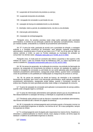 VI - suspensão de fornecimento de produtos ou serviço;
VII - suspensão temporária de atividade;
VIII - revogação de concessão ou permissão de uso;
IX - cassação de licença do estabelecimento ou de atividade;
X - interdição, total ou parcial, de estabelecimento, de obra ou de atividade;
XI - intervenção administrativa;
XII - imposição de contrapropaganda.
Parágrafo único. As sanções previstas neste artigo serão aplicadas pela autoridade
administrativa, no âmbito de sua atribuição, podendo ser aplicadas cumulativamente, inclusive
por medida cautelar, antecedente ou incidente de procedimento administrativo.
Art. 57. A pena de multa, graduada de acordo com a gravidade da infração, a vantagem
auferida e a condição econômica do fornecedor, será aplicada mediante procedimento
administrativo, revertendo para o Fundo de que trata a Lei nº 7.347, de 24 de julho de 1985, os
valores cabíveis à União, ou para os Fundos estaduais ou municipais de proteção ao
consumidor nos demais casos. (Redação dada pela Lei nº 8.656, de 21.5.1993)
Parágrafo único. A multa será em montante não inferior a duzentas e não superior a três
milhões de vezes o valor da Unidade Fiscal de Referência (Ufir), ou índice equivalente que
venha a substituí-lo. (Parágrafo acrescentado pela Lei nº 8.703, de 6.9.1993)
Art. 58. As penas de apreensão, de inutilização de produtos, de proibição de fabricação de
produtos, de suspensão do fornecimento de produto ou serviço, de cassação do registro do
produto e revogação da concessão ou permissão de uso serão aplicadas pela administração,
mediante procedimento administrativo, assegurada ampla defesa, quando forem constatados
vícios de quantidade ou de qualidade por inadequação ou insegurança do produto ou serviço.
Art. 59. As penas de cassação de alvará de licença, de interdição e de suspensão
temporária da atividade, bem como a de intervenção administrativa, serão aplicadas mediante
procedimento administrativo, assegurada ampla defesa, quando o fornecedor reincidir na
prática das infrações de maior gravidade previstas neste código e na legislação de consumo.
§ 1° A pena de cassação da concessão será aplicada à concessionária de serviço público,
quando violar obrigação legal ou contratual.
§ 2° A pena de intervenção administrativa será aplicada sempre que as circunstâncias de
fato desaconselharem a cassação de licença, a interdição ou suspensão da atividade.
§ 3° Pendendo ação judicial na qual se discuta a imposição de penalidade administrativa,
não haverá reincidência até o trânsito em julgado da sentença.
Art. 60. A imposição de contrapropaganda será cominada quando o fornecedor incorrer na
prática de publicidade enganosa ou abusiva, nos termos do art. 36 e seus parágrafos, sempre
às expensas do infrator.
§ 1º A contrapropaganda será divulgada pelo responsável da mesma forma, freqüência e
dimensão e, preferencialmente no mesmo veículo, local, espaço e horário, de forma capaz de
desfazer o malefício da publicidade enganosa ou abusiva.
§ 2° (Vetado)
16
 