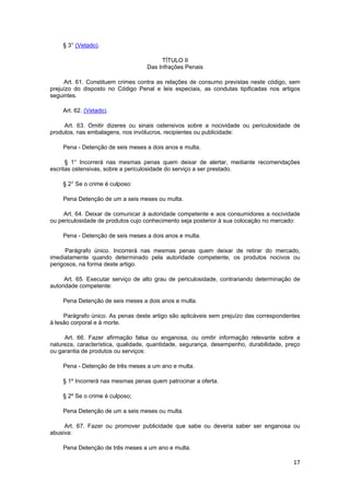 § 3° (Vetado).
TÍTULO II
Das Infrações Penais
Art. 61. Constituem crimes contra as relações de consumo previstas neste código, sem
prejuízo do disposto no Código Penal e leis especiais, as condutas tipificadas nos artigos
seguintes.
Art. 62. (Vetado).
Art. 63. Omitir dizeres ou sinais ostensivos sobre a nocividade ou periculosidade de
produtos, nas embalagens, nos invólucros, recipientes ou publicidade:
Pena - Detenção de seis meses a dois anos e multa.
§ 1° Incorrerá nas mesmas penas quem deixar de alertar, mediante recomendações
escritas ostensivas, sobre a periculosidade do serviço a ser prestado.
§ 2° Se o crime é culposo:
Pena Detenção de um a seis meses ou multa.
Art. 64. Deixar de comunicar à autoridade competente e aos consumidores a nocividade
ou periculosidade de produtos cujo conhecimento seja posterior à sua colocação no mercado:
Pena - Detenção de seis meses a dois anos e multa.
Parágrafo único. Incorrerá nas mesmas penas quem deixar de retirar do mercado,
imediatamente quando determinado pela autoridade competente, os produtos nocivos ou
perigosos, na forma deste artigo.
Art. 65. Executar serviço de alto grau de periculosidade, contrariando determinação de
autoridade competente:
Pena Detenção de seis meses a dois anos e multa.
Parágrafo único. As penas deste artigo são aplicáveis sem prejuízo das correspondentes
à lesão corporal e à morte.
Art. 66. Fazer afirmação falsa ou enganosa, ou omitir informação relevante sobre a
natureza, característica, qualidade, quantidade, segurança, desempenho, durabilidade, preço
ou garantia de produtos ou serviços:
Pena - Detenção de três meses a um ano e multa.
§ 1º Incorrerá nas mesmas penas quem patrocinar a oferta.
§ 2º Se o crime é culposo;
Pena Detenção de um a seis meses ou multa.
Art. 67. Fazer ou promover publicidade que sabe ou deveria saber ser enganosa ou
abusiva:
Pena Detenção de três meses a um ano e multa.
17
 