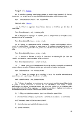 Parágrafo único. (Vetado).
Art. 68. Fazer ou promover publicidade que sabe ou deveria saber ser capaz de induzir o
consumidor a se comportar de forma prejudicial ou perigosa a sua saúde ou segurança:
Pena - Detenção de seis meses a dois anos e multa:
Parágrafo único. (Vetado).
Art. 69. Deixar de organizar dados fáticos, técnicos e científicos que dão base à
publicidade:
Pena Detenção de um a seis meses ou multa.
Art. 70. Empregar na reparação de produtos, peça ou componentes de reposição usados,
sem autorização do consumidor:
Pena Detenção de três meses a um ano e multa.
Art. 71. Utilizar, na cobrança de dívidas, de ameaça, coação, constrangimento físico ou
moral, afirmações falsas incorretas ou enganosas ou de qualquer outro procedimento que
exponha o consumidor, injustificadamente, a ridículo ou interfira com seu trabalho, descanso ou
lazer:
Pena Detenção de três meses a um ano e multa.
Art. 72. Impedir ou dificultar o acesso do consumidor às informações que sobre ele
constem em cadastros, banco de dados, fichas e registros:
Pena Detenção de seis meses a um ano ou multa.
Art. 73. Deixar de corrigir imediatamente informação sobre consumidor constante de
cadastro, banco de dados, fichas ou registros que sabe ou deveria saber ser inexata:
Pena Detenção de um a seis meses ou multa.
Art. 74. Deixar de entregar ao consumidor o termo de garantia adequadamente
preenchido e com especificação clara de seu conteúdo;
Pena Detenção de um a seis meses ou multa.
Art. 75. Quem, de qualquer forma, concorrer para os crimes referidos neste código, incide
as penas a esses cominadas na medida de sua culpabilidade, bem como o diretor,
administrador ou gerente da pessoa jurídica que promover, permitir ou por qualquer modo
aprovar o fornecimento, oferta, exposição à venda ou manutenção em depósito de produtos ou
a oferta e prestação de serviços nas condições por ele proibidas.
Art. 76. São circunstâncias agravantes dos crimes tipificados neste código:
I - serem cometidos em época de grave crise econômica ou por ocasião de calamidade;
II - ocasionarem grave dano individual ou coletivo;
III - dissimular-se a natureza ilícita do procedimento;
IV - quando cometidos:
18
 