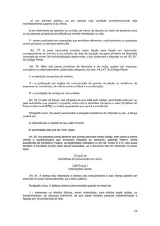 a) por servidor público, ou por pessoa cuja condição econômico-social seja
manifestamente superior à da vítima;
b) em detrimento de operário ou rurícola; de menor de dezoito ou maior de sessenta anos
ou de pessoas portadoras de deficiência mental interditadas ou não;
V - serem praticados em operações que envolvam alimentos, medicamentos ou quaisquer
outros produtos ou serviços essenciais .
Art. 77. A pena pecuniária prevista nesta Seção será fixada em dias-multa,
correspondente ao mínimo e ao máximo de dias de duração da pena privativa da liberdade
cominada ao crime. Na individualização desta multa, o juiz observará o disposto no art. 60, §1°
do Código Penal.
Art. 78. Além das penas privativas de liberdade e de multa, podem ser impostas,
cumulativa ou alternadamente, observado odisposto nos arts. 44 a 47, do Código Penal:
I - a interdição temporária de direitos;
II - a publicação em órgãos de comunicação de grande circulação ou audiência, às
expensas do condenado, de notícia sobre os fatos e a condenação;
III - a prestação de serviços à comunidade.
Art. 79. O valor da fiança, nas infrações de que trata este código, será fixado pelo juiz, ou
pela autoridade que presidir o inquérito, entre cem e duzentas mil vezes o valor do Bônus do
Tesouro Nacional (BTN), ou índice equivalente que venha a substituí-lo.
Parágrafo único. Se assim recomendar a situação econômica do indiciado ou réu, a fiança
poderá ser:
a) reduzida até a metade do seu valor mínimo;
b) aumentada pelo juiz até vinte vezes.
Art. 80. No processo penal atinente aos crimes previstos neste código, bem como a outros
crimes e contravenções que envolvam relações de consumo, poderão intervir, como
assistentes do Ministério Público, os legitimados indicados no art. 82, inciso III e IV, aos quais
também é facultado propor ação penal subsidiária, se a denúncia não for oferecida no prazo
legal.
TÍTULO III
Da Defesa do Consumidor em Juízo
CAPÍTULO I
Disposições Gerais
Art. 81. A defesa dos interesses e direitos dos consumidores e das vítimas poderá ser
exercida em juízo individualmente, ou a título coletivo.
Parágrafo único. A defesa coletiva será exercida quando se tratar de:
I - interesses ou direitos difusos, assim entendidos, para efeitos deste código, os
transindividuais, de natureza indivisível, de que sejam titulares pessoas indeterminadas e
ligadas por circunstâncias de fato;
19
 