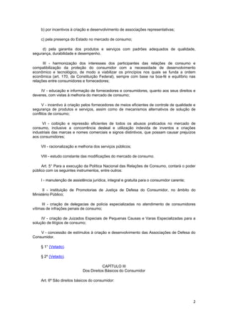 b) por incentivos à criação e desenvolvimento de associações representativas;
c) pela presença do Estado no mercado de consumo;
d) pela garantia dos produtos e serviços com padrões adequados de qualidade,
segurança, durabilidade e desempenho.
III - harmonização dos interesses dos participantes das relações de consumo e
compatibilização da proteção do consumidor com a necessidade de desenvolvimento
econômico e tecnológico, de modo a viabilizar os princípios nos quais se funda a ordem
econômica (art. 170, da Constituição Federal), sempre com base na boa-fé e equilíbrio nas
relações entre consumidores e fornecedores;
IV - educação e informação de fornecedores e consumidores, quanto aos seus direitos e
deveres, com vistas à melhoria do mercado de consumo;
V - incentivo à criação pelos fornecedores de meios eficientes de controle de qualidade e
segurança de produtos e serviços, assim como de mecanismos alternativos de solução de
conflitos de consumo;
VI - coibição e repressão eficientes de todos os abusos praticados no mercado de
consumo, inclusive a concorrência desleal e utilização indevida de inventos e criações
industriais das marcas e nomes comerciais e signos distintivos, que possam causar prejuízos
aos consumidores;
VII - racionalização e melhoria dos serviços públicos;
VIII - estudo constante das modificações do mercado de consumo.
Art. 5° Para a execução da Política Nacional das Relações de Consumo, contará o poder
público com os seguintes instrumentos, entre outros:
I - manutenção de assistência jurídica, integral e gratuita para o consumidor carente;
II - instituição de Promotorias de Justiça de Defesa do Consumidor, no âmbito do
Ministério Público;
III - criação de delegacias de polícia especializadas no atendimento de consumidores
vítimas de infrações penais de consumo;
IV - criação de Juizados Especiais de Pequenas Causas e Varas Especializadas para a
solução de litígios de consumo;
V - concessão de estímulos à criação e desenvolvimento das Associações de Defesa do
Consumidor.
§ 1° (Vetado).
§ 2º (Vetado).
CAPÍTULO III
Dos Direitos Básicos do Consumidor
Art. 6º São direitos básicos do consumidor:
2
 