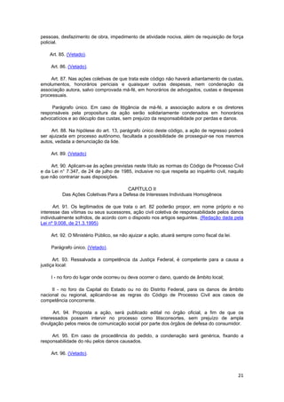 pessoas, desfazimento de obra, impedimento de atividade nociva, além de requisição de força
policial.
Art. 85. (Vetado).
Art. 86. (Vetado).
Art. 87. Nas ações coletivas de que trata este código não haverá adiantamento de custas,
emolumentos, honorários periciais e quaisquer outras despesas, nem condenação da
associação autora, salvo comprovada má-fé, em honorários de advogados, custas e despesas
processuais.
Parágrafo único. Em caso de litigância de má-fé, a associação autora e os diretores
responsáveis pela propositura da ação serão solidariamente condenados em honorários
advocatícios e ao décuplo das custas, sem prejuízo da responsabilidade por perdas e danos.
Art. 88. Na hipótese do art. 13, parágrafo único deste código, a ação de regresso poderá
ser ajuizada em processo autônomo, facultada a possibilidade de prosseguir-se nos mesmos
autos, vedada a denunciação da lide.
Art. 89. (Vetado)
Art. 90. Aplicam-se às ações previstas neste título as normas do Código de Processo Civil
e da Lei n° 7.347, de 24 de julho de 1985, inclusive no que respeita ao inquérito civil, naquilo
que não contrariar suas disposições.
CAPÍTULO II
Das Ações Coletivas Para a Defesa de Interesses Individuais Homogêneos
Art. 91. Os legitimados de que trata o art. 82 poderão propor, em nome próprio e no
interesse das vítimas ou seus sucessores, ação civil coletiva de responsabilidade pelos danos
individualmente sofridos, de acordo com o disposto nos artigos seguintes. (Redação dada pela
Lei nº 9.008, de 21.3.1995)
Art. 92. O Ministério Público, se não ajuizar a ação, atuará sempre como fiscal da lei.
Parágrafo único. (Vetado).
Art. 93. Ressalvada a competência da Justiça Federal, é competente para a causa a
justiça local:
I - no foro do lugar onde ocorreu ou deva ocorrer o dano, quando de âmbito local;
II - no foro da Capital do Estado ou no do Distrito Federal, para os danos de âmbito
nacional ou regional, aplicando-se as regras do Código de Processo Civil aos casos de
competência concorrente.
Art. 94. Proposta a ação, será publicado edital no órgão oficial, a fim de que os
interessados possam intervir no processo como litisconsortes, sem prejuízo de ampla
divulgação pelos meios de comunicação social por parte dos órgãos de defesa do consumidor.
Art. 95. Em caso de procedência do pedido, a condenação será genérica, fixando a
responsabilidade do réu pelos danos causados.
Art. 96. (Vetado).
21
 
