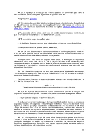 Art. 97. A liquidação e a execução de sentença poderão ser promovidas pela vítima e
seus sucessores, assim como pelos legitimados de que trata o art. 82.
Parágrafo único. (Vetado).
Art. 98. A execução poderá ser coletiva, sendo promovida pelos legitimados de que trata o
art. 82, abrangendo as vítimas cujas indenizações já tiveram sido fixadas em sentença de
liquidação, sem prejuízo do ajuizamento de outras execuções. (Redação dada pela Lei nº
9.008, de 21.3.1995)
§ 1° A execução coletiva far-se-á com base em certidão das sentenças de liquidação, da
qual deverá constar a ocorrência ou não do trânsito em julgado.
§ 2° É competente para a execução o juízo:
I - da liquidação da sentença ou da ação condenatória, no caso de execução individual;
II - da ação condenatória, quando coletiva a execução.
Art. 99. Em caso de concurso de créditos decorrentes de condenação prevista na Lei n.°
7.347, de 24 de julho de 1985 e de indenizações pelos prejuízos individuais resultantes do
mesmo evento danoso, estas terão preferência no pagamento.
Parágrafo único. Para efeito do disposto neste artigo, a destinação da importância
recolhida ao fundo criado pela Lei n°7.347 de 24 de julho de 1985, ficará sustada enquanto
pendentes de decisão de segundo grau as ações de indenização pelos danos individuais, salvo
na hipótese de o patrimônio do devedor ser manifestamente suficiente para responder pela
integralidade das dívidas.
Art. 100. Decorrido o prazo de um ano sem habilitação de interessados em número
compatível com a gravidade do dano, poderão os legitimados do art. 82 promover a liquidação
e execução da indenização devida.
Parágrafo único. O produto da indenização devida reverterá para o fundo criado pela Lei
n.° 7.347, de 24 de julho de 1985.
CAPÍTULO III
Das Ações de Responsabilidade do Fornecedor de Produtos e Serviços
Art. 101. Na ação de responsabilidade civil do fornecedor de produtos e serviços, sem
prejuízo do disposto nos Capítulos I e II deste título, serão observadas as seguintes normas:
I - a ação pode ser proposta no domicílio do autor;
II - o réu que houver contratado seguro de responsabilidade poderá chamar ao processo o
segurador, vedada a integração do contraditório pelo Instituto de Resseguros do Brasil. Nesta
hipótese, a sentença que julgar procedente o pedido condenará o réu nos termos do art. 80 do
Código de Processo Civil. Se o réu houver sido declarado falido, o síndico será intimado a
informar a existência de seguro de responsabilidade, facultando-se, em caso afirmativo, o
ajuizamento de ação de indenização diretamente contra o segurador, vedada a denunciação da
lide ao Instituto de Resseguros do Brasil e dispensado o litisconsórcio obrigatório com este.
Art. 102. Os legitimados a agir na forma deste código poderão propor ação visando
compelir o Poder Público competente a proibir, em todo o território nacional, a produção,
divulgação distribuição ou venda, ou a determinar a alteração na composição, estrutura,
fórmula ou acondicionamento de produto, cujo uso ou consumo regular se revele nocivo ou
perigoso à saúde pública e à incolumidade pessoal.
22
 