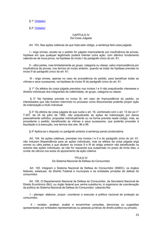 § 1° (Vetado).
§ 2° (Vetado)
CAPÍTULO IV
Da Coisa Julgada
Art. 103. Nas ações coletivas de que trata este código, a sentença fará coisa julgada:
I - erga omnes, exceto se o pedido for julgado improcedente por insuficiência de provas,
hipótese em que qualquer legitimado poderá intentar outra ação, com idêntico fundamento
valendo-se de nova prova, na hipótese do inciso I do parágrafo único do art. 81;
II - ultra partes, mas limitadamente ao grupo, categoria ou classe, salvo improcedência por
insuficiência de provas, nos termos do inciso anterior, quando se tratar da hipótese prevista no
inciso II do parágrafo único do art. 81;
III - erga omnes, apenas no caso de procedência do pedido, para beneficiar todas as
vítimas e seus sucessores, na hipótese do inciso III do parágrafo único do art. 81.
§ 1° Os efeitos da coisa julgada previstos nos incisos I e II não prejudicarão interesses e
direitos individuais dos integrantes da coletividade, do grupo, categoria ou classe.
§ 2° Na hipótese prevista no inciso III, em caso de improcedência do pedido, os
interessados que não tiverem intervindo no processo como litisconsortes poderão propor ação
de indenização a título individual.
§ 3° Os efeitos da coisa julgada de que cuida o art. 16, combinado com o art. 13 da Lei n°
7.347, de 24 de julho de 1985, não prejudicarão as ações de indenização por danos
pessoalmente sofridos, propostas individualmente ou na forma prevista neste código, mas, se
procedente o pedido, beneficiarão as vítimas e seus sucessores, que poderão proceder à
liquidação e à execução, nos termos dos arts. 96 a 99.
§ 4º Aplica-se o disposto no parágrafo anterior à sentença penal condenatória.
Art. 104. As ações coletivas, previstas nos incisos I e II e do parágrafo único do art. 81,
não induzem litispendência para as ações individuais, mas os efeitos da coisa julgada erga
omnes ou ultra partes a que aludem os incisos II e III do artigo anterior não beneficiarão os
autores das ações individuais, se não for requerida sua suspensão no prazo de trinta dias, a
contar da ciência nos autos do ajuizamento da ação coletiva.
TÍTULO IV
Do Sistema Nacional de Defesa do Consumidor
Art. 105. Integram o Sistema Nacional de Defesa do Consumidor (SNDC), os órgãos
federais, estaduais, do Distrito Federal e municipais e as entidades privadas de defesa do
consumidor.
Art. 106. O Departamento Nacional de Defesa do Consumidor, da Secretaria Nacional de
Direito Econômico (MJ), ou órgão federal que venha substituí-lo, é organismo de coordenação
da política do Sistema Nacional de Defesa do Consumidor, cabendo-lhe:
I - planejar, elaborar, propor, coordenar e executar a política nacional de proteção ao
consumidor;
II - receber, analisar, avaliar e encaminhar consultas, denúncias ou sugestões
apresentadas por entidades representativas ou pessoas jurídicas de direito público ou privado;
23
 