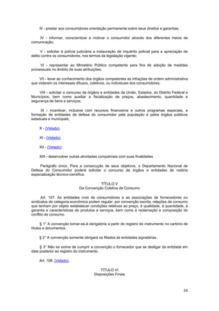 III - prestar aos consumidores orientação permanente sobre seus direitos e garantias;
IV - informar, conscientizar e motivar o consumidor através dos diferentes meios de
comunicação;
V - solicitar à polícia judiciária a instauração de inquérito policial para a apreciação de
delito contra os consumidores, nos termos da legislação vigente;
VI - representar ao Ministério Público competente para fins de adoção de medidas
processuais no âmbito de suas atribuições;
VII - levar ao conhecimento dos órgãos competentes as infrações de ordem administrativa
que violarem os interesses difusos, coletivos, ou individuais dos consumidores;
VIII - solicitar o concurso de órgãos e entidades da União, Estados, do Distrito Federal e
Municípios, bem como auxiliar a fiscalização de preços, abastecimento, quantidade e
segurança de bens e serviços;
IX - incentivar, inclusive com recursos financeiros e outros programas especiais, a
formação de entidades de defesa do consumidor pela população e pelos órgãos públicos
estaduais e municipais;
X - (Vetado).
XI - (Vetado).
XII - (Vetado)
XIII - desenvolver outras atividades compatíveis com suas finalidades.
Parágrafo único. Para a consecução de seus objetivos, o Departamento Nacional de
Defesa do Consumidor poderá solicitar o concurso de órgãos e entidades de notória
especialização técnico-científica.
TÍTULO V
Da Convenção Coletiva de Consumo
Art. 107. As entidades civis de consumidores e as associações de fornecedores ou
sindicatos de categoria econômica podem regular, por convenção escrita, relações de consumo
que tenham por objeto estabelecer condições relativas ao preço, à qualidade, à quantidade, à
garantia e características de produtos e serviços, bem como à reclamação e composição do
conflito de consumo.
§ 1° A convenção tornar-se-á obrigatória a partir do registro do instrumento no cartório de
títulos e documentos.
§ 2° A convenção somente obrigará os filiados às entidades signatárias.
§ 3° Não se exime de cumprir a convenção o fornecedor que se desligar da entidade em
data posterior ao registro do instrumento.
Art. 108. (Vetado).
TÍTULO VI
Disposições Finais
24
 