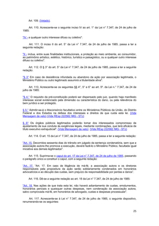 Art. 109. (Vetado).
Art. 110. Acrescente-se o seguinte inciso IV ao art. 1° da Lei n° 7.347, de 24 de julho de
1985:
"IV - a qualquer outro interesse difuso ou coletivo".
Art. 111. O inciso II do art. 5° da Lei n° 7.347, de 24 de julho de 1985, passa a ter a
seguinte redação:
"II - inclua, entre suas finalidades institucionais, a proteção ao meio ambiente, ao consumidor,
ao patrimônio artístico, estético, histórico, turístico e paisagístico, ou a qualquer outro interesse
difuso ou coletivo".
Art. 112. O § 3° do art. 5° da Lei n° 7.347, de 24 de julho de 1985, passa a ter a seguinte
redação:
"§ 3° Em caso de desistência infundada ou abandono da ação por associação legitimada, o
Ministério Público ou outro legitimado assumirá a titularidade ativa".
Art. 113. Acrescente-se os seguintes §§ 4°, 5° e 6° ao art. 5º. da Lei n.° 7.347, de 24 de
julho de 1985:
"§ 4.° O requisito da pré-constituição poderá ser dispensado pelo juiz, quando haja manifesto
interesse social evidenciado pela dimensão ou característica do dano, ou pela relevância do
bem jurídico a ser protegido.
§ 5.° Admitir-se-á o litisconsórcio facultativo entre os Ministérios Públicos da União, do Distrito
Federal e dos Estados na defesa dos interesses e direitos de que cuida esta lei. (Vide
Mensagem de veto) (Vide REsp 222582 /MG - STJ)
§ 6° Os órgãos públicos legitimados poderão tomar dos interessados compromisso de
ajustamento de sua conduta às exigências legais, mediante combinações, que terá eficácia de
título executivo extrajudicial". (Vide Mensagem de veto) (Vide REsp 222582 /MG - STJ)
Art. 114. O art. 15 da Lei n° 7.347, de 24 de julho de 1985, passa a ter a seguinte redação:
"Art. 15. Decorridos sessenta dias do trânsito em julgado da sentença condenatória, sem que a
associação autora lhe promova a execução, deverá fazê-lo o Ministério Público, facultada igual
iniciativa aos demais legitimados".
Art. 115. Suprima-se o caput do art. 17 da Lei n° 7.347, de 24 de julho de 1985, passando
o parágrafo único a constituir o caput, com a seguinte redação:
“Art. 17. “Art. 17. Em caso de litigância de má-fé, a associação autora e os diretores
responsáveis pela propositura da ação serão solidariamente condenados em honorários
advocatícios e ao décuplo das custas, sem prejuízo da responsabilidade por perdas e danos”.
Art. 116. Dê-se a seguinte redação ao art. 18 da Lei n° 7.347, de 24 de julho de 1985:
"Art. 18. Nas ações de que trata esta lei, não haverá adiantamento de custas, emolumentos,
honorários periciais e quaisquer outras despesas, nem condenação da associação autora,
salvo comprovada má-fé, em honorários de advogado, custas e despesas processuais".
Art. 117. Acrescente-se à Lei n° 7.347, de 24 de julho de 1985, o seguinte dispositivo,
renumerando-se os seguintes:
25
 