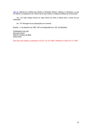 26
"Art. 21. Aplicam-se à defesa dos direitos e interesses difusos, coletivos e individuais, no que
for cabível, os dispositivos do Título III da lei que instituiu o Código de Defesa do Consumidor".
Art. 118. Este código entrará em vigor dentro de cento e oitenta dias a contar de sua
publicação.
Art. 119. Revogam-se as disposições em contrário.
Brasília, 11 de setembro de 1990; 169° da Independência e 102° da República.
FERNANDO COLLOR
Bernardo Cabral
Zélia M. Cardoso de Mello
Ozires Silva
Este texto não substitui o publicado no D.O.U. de 12.9.1990 - Retificado no DOU de 10.1.2007
 