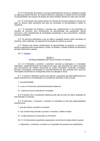 Art. 9° O fornecedor de produtos e serviços potencialmente nocivos ou perigosos à saúde
ou segurança deverá informar, de maneira ostensiva e adequada, a respeito da sua nocividade
ou periculosidade, sem prejuízo da adoção de outras medidas cabíveis em cada caso concreto.
Art. 10. O fornecedor não poderá colocar no mercado de consumo produto ou serviço que
sabe ou deveria saber apresentar alto grau de nocividade ou periculosidade à saúde ou
segurança.
§ 1° O fornecedor de produtos e serviços que, posteriormente à sua introdução no
mercado de consumo, tiver conhecimento da periculosidade que apresentem, deverá
comunicar o fato imediatamente às autoridades competentes e aos consumidores, mediante
anúncios publicitários.
§ 2° Os anúncios publicitários a que se refere o parágrafo anterior serão veiculados na
imprensa, rádio e televisão, às expensas do fornecedor do produto ou serviço.
§ 3° Sempre que tiverem conhecimento de periculosidade de produtos ou serviços à
saúde ou segurança dos consumidores, a União, os Estados, o Distrito Federal e os Municípios
deverão informá-los a respeito.
Art. 11. (Vetado).
SEÇÃO II
Da Responsabilidade pelo Fato do Produto e do Serviço
Art. 12. O fabricante, o produtor, o construtor, nacional ou estrangeiro, e o importador
respondem, independentemente da existência de culpa, pela reparação dos danos causados
aos consumidores por defeitos decorrentes de projeto, fabricação, construção, montagem,
fórmulas, manipulação, apresentação ou acondicionamento de seus produtos, bem como por
informações insuficientes ou inadequadas sobre sua utilização e riscos.
§ 1° O produto é defeituoso quando não oferece a segurança que dele legitimamente se
espera, levando-se em consideração as circunstâncias relevantes, entre as quais:
I - sua apresentação;
II - o uso e os riscos que razoavelmente dele se esperam;
III - a época em que foi colocado em circulação.
§ 2º O produto não é considerado defeituoso pelo fato de outro de melhor qualidade ter
sido colocado no mercado.
§ 3° O fabricante, o construtor, o produtor ou importador só não será responsabilizado
quando provar:
I - que não colocou o produto no mercado;
II - que, embora haja colocado o produto no mercado, o defeito inexiste;
III - a culpa exclusiva do consumidor ou de terceiro.
Art. 13. O comerciante é igualmente responsável, nos termos do artigo anterior, quando:
I - o fabricante, o construtor, o produtor ou o importador não puderem ser identificados;
4
 