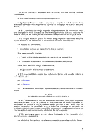 II - o produto for fornecido sem identificação clara do seu fabricante, produtor, construtor
ou importador;
III - não conservar adequadamente os produtos perecíveis.
Parágrafo único. Aquele que efetivar o pagamento ao prejudicado poderá exercer o direito
de regresso contra os demais responsáveis, segundo sua participação na causação do evento
danoso.
Art. 14. O fornecedor de serviços responde, independentemente da existência de culpa,
pela reparação dos danos causados aos consumidores por defeitos relativos à prestação dos
serviços, bem como por informações insuficientes ou inadequadas sobre sua fruição e riscos.
§ 1° O serviço é defeituoso quando não fornece a segurança que o consumidor dele pode
esperar, levando-se em consideração as circunstâncias relevantes, entre as quais:
I - o modo de seu fornecimento;
II - o resultado e os riscos que razoavelmente dele se esperam;
III - a época em que foi fornecido.
§ 2º O serviço não é considerado defeituoso pela adoção de novas técnicas.
§ 3° O fornecedor de serviços só não será responsabilizado quando provar:
I - que, tendo prestado o serviço, o defeito inexiste;
II - a culpa exclusiva do consumidor ou de terceiro.
§ 4° A responsabilidade pessoal dos profissionais liberais será apurada mediante a
verificação de culpa.
Art. 15. (Vetado).
Art. 16. (Vetado).
Art. 17. Para os efeitos desta Seção, equiparam-se aos consumidores todas as vítimas do
evento.
SEÇÃO III
Da Responsabilidade por Vício do Produto e do Serviço
Art. 18. Os fornecedores de produtos de consumo duráveis ou não duráveis respondem
solidariamente pelos vícios de qualidade ou quantidade que os tornem impróprios ou
inadequados ao consumo a que se destinam ou lhes diminuam o valor, assim como por
aqueles decorrentes da disparidade, com a indicações constantes do recipiente, da
embalagem, rotulagem ou mensagem publicitária, respeitadas as variações decorrentes de sua
natureza, podendo o consumidor exigir a substituição das partes viciadas.
§ 1° Não sendo o vício sanado no prazo máximo de trinta dias, pode o consumidor exigir,
alternativamente e à sua escolha:
I - a substituição do produto por outro da mesma espécie, em perfeitas condições de uso;
5
 