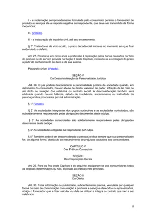 I - a reclamação comprovadamente formulada pelo consumidor perante o fornecedor de
produtos e serviços até a resposta negativa correspondente, que deve ser transmitida de forma
inequívoca;
II - (Vetado).
III - a instauração de inquérito civil, até seu encerramento.
§ 3° Tratando-se de vício oculto, o prazo decadencial inicia-se no momento em que ficar
evidenciado o defeito.
Art. 27. Prescreve em cinco anos a pretensão à reparação pelos danos causados por fato
do produto ou do serviço prevista na Seção II deste Capítulo, iniciando-se a contagem do prazo
a partir do conhecimento do dano e de sua autoria.
Parágrafo único. (Vetado).
SEÇÃO V
Da Desconsideração da Personalidade Jurídica
Art. 28. O juiz poderá desconsiderar a personalidade jurídica da sociedade quando, em
detrimento do consumidor, houver abuso de direito, excesso de poder, infração da lei, fato ou
ato ilícito ou violação dos estatutos ou contrato social. A desconsideração também será
efetivada quando houver falência, estado de insolvência, encerramento ou inatividade da
pessoa jurídica provocados por má administração.
§ 1° (Vetado).
§ 2° As sociedades integrantes dos grupos societários e as sociedades controladas, são
subsidiariamente responsáveis pelas obrigações decorrentes deste código.
§ 3° As sociedades consorciadas são solidariamente responsáveis pelas obrigações
decorrentes deste código.
§ 4° As sociedades coligadas só responderão por culpa.
§ 5° Também poderá ser desconsiderada a pessoa jurídica sempre que sua personalidade
for, de alguma forma, obstáculo ao ressarcimento de prejuízos causados aos consumidores.
CAPÍTULO V
Das Práticas Comerciais
SEÇÃO I
Das Disposições Gerais
Art. 29. Para os fins deste Capítulo e do seguinte, equiparam-se aos consumidores todas
as pessoas determináveis ou não, expostas às práticas nele previstas.
SEÇÃO II
Da Oferta
Art. 30. Toda informação ou publicidade, suficientemente precisa, veiculada por qualquer
forma ou meio de comunicação com relação a produtos e serviços oferecidos ou apresentados,
obriga o fornecedor que a fizer veicular ou dela se utilizar e integra o contrato que vier a ser
celebrado.
8
 