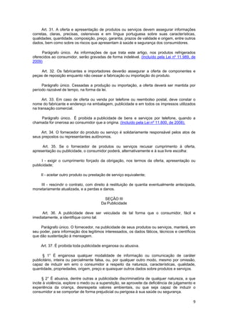 Art. 31. A oferta e apresentação de produtos ou serviços devem assegurar informações
corretas, claras, precisas, ostensivas e em língua portuguesa sobre suas características,
qualidades, quantidade, composição, preço, garantia, prazos de validade e origem, entre outros
dados, bem como sobre os riscos que apresentam à saúde e segurança dos consumidores.
Parágrafo único. As informações de que trata este artigo, nos produtos refrigerados
oferecidos ao consumidor, serão gravadas de forma indelével. (Incluído pela Lei nº 11.989, de
2009)
Art. 32. Os fabricantes e importadores deverão assegurar a oferta de componentes e
peças de reposição enquanto não cessar a fabricação ou importação do produto.
Parágrafo único. Cessadas a produção ou importação, a oferta deverá ser mantida por
período razoável de tempo, na forma da lei.
Art. 33. Em caso de oferta ou venda por telefone ou reembolso postal, deve constar o
nome do fabricante e endereço na embalagem, publicidade e em todos os impressos utilizados
na transação comercial.
Parágrafo único. É proibida a publicidade de bens e serviços por telefone, quando a
chamada for onerosa ao consumidor que a origina. (Incluído pela Lei nº 11.800, de 2008).
Art. 34. O fornecedor do produto ou serviço é solidariamente responsável pelos atos de
seus prepostos ou representantes autônomos.
Art. 35. Se o fornecedor de produtos ou serviços recusar cumprimento à oferta,
apresentação ou publicidade, o consumidor poderá, alternativamente e à sua livre escolha:
I - exigir o cumprimento forçado da obrigação, nos termos da oferta, apresentação ou
publicidade;
II - aceitar outro produto ou prestação de serviço equivalente;
III - rescindir o contrato, com direito à restituição de quantia eventualmente antecipada,
monetariamente atualizada, e a perdas e danos.
SEÇÃO III
Da Publicidade
Art. 36. A publicidade deve ser veiculada de tal forma que o consumidor, fácil e
imediatamente, a identifique como tal.
Parágrafo único. O fornecedor, na publicidade de seus produtos ou serviços, manterá, em
seu poder, para informação dos legítimos interessados, os dados fáticos, técnicos e científicos
que dão sustentação à mensagem.
Art. 37. É proibida toda publicidade enganosa ou abusiva.
§ 1° É enganosa qualquer modalidade de informação ou comunicação de caráter
publicitário, inteira ou parcialmente falsa, ou, por qualquer outro modo, mesmo por omissão,
capaz de induzir em erro o consumidor a respeito da natureza, características, qualidade,
quantidade, propriedades, origem, preço e quaisquer outros dados sobre produtos e serviços.
§ 2° É abusiva, dentre outras a publicidade discriminatória de qualquer natureza, a que
incite à violência, explore o medo ou a superstição, se aproveite da deficiência de julgamento e
experiência da criança, desrespeita valores ambientais, ou que seja capaz de induzir o
consumidor a se comportar de forma prejudicial ou perigosa à sua saúde ou segurança.
9
 