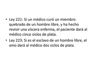 • Ley 221: Si un médico curó un miembro
quebrado de un hombre libre, y ha hecho
revivir una víscera enferma, el paciente dará al
médico cinco siclos de plata.
• Ley 223: Si es el esclavo de un hombre libre, el
amo dará al médico dos siclos de plata.
 