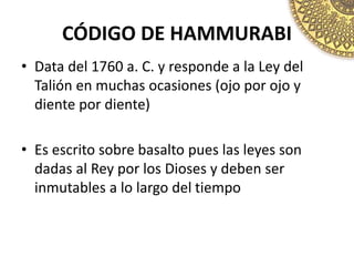 CÓDIGO DE HAMMURABI
• Data del 1760 a. C. y responde a la Ley del
Talión en muchas ocasiones (ojo por ojo y
diente por diente)
• Es escrito sobre basalto pues las leyes son
dadas al Rey por los Dioses y deben ser
inmutables a lo largo del tiempo
 