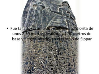 • Fue tallado en un bloque de basalto/diorita de
unos 2,50 metros de altura y 1,90 metros de
base y luego ubicado en el templo de Sippar
 
