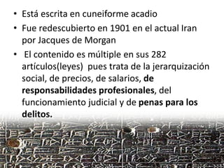• Está escrita en cuneiforme acadio
• Fue redescubierto en 1901 en el actual Iran
por Jacques de Morgan
• El contenido es múltiple en sus 282
artículos(leyes) pues trata de la jerarquización
social, de precios, de salarios, de
responsabilidades profesionales, del
funcionamiento judicial y de penas para los
delitos.
 