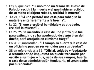 • Ley 6, que dice: “Si uno robó un tesoro del Dios o de
Palacio, recibirá la muerte y el que hubiere recibido
de su mano el objeto robado, recibirá la muerte”
• La 21, : “Si uno perforó una casa para robar, se lo
matará y enterrará frente a la brecha”..
• La 22. “Si uno ejerció el bandidaje y es atrapado,
recibirá la muerte”. .
• La 25. “Si se incendió la casa de uno y otro que fue
para extinguirlo se ha apoderado de algún bien del
dueño, será arrojado en el mismo fuego”..
• En la 36: morosidad . “El campo, la huerta y la casa de
un oficial no pueden ser vendidos por sus deudas”.
• 38 en referencia a la 36. “Oficial, soldado y feudatario
o recaudador de impuestos no puede transmitir por
escrito a su mujer o hija, nada de sus campos, huerta
o casa de su administración feudataria, ni serán dados
por sus deudas”.
 