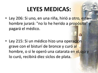 LEYES MEDICAS:
• Ley 206: Si uno, en una riña, hirió a otro, este
hombre jurará: "no lo he herido a propósito" y
pagará el médico.
• Ley 215: Si un médico hizo una operación
grave con el bisturí de bronce y curó al
hombre, o si le operó una catarata en el ojo y
lo curó, recibirá diez siclos de plata.
 