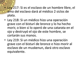 • Ley 217: Si es el esclavo de un hombre libre, el
amo del esclavo dará al médico 2 siclos de
plata.
• Ley 218: Si un médico hizo una operación
grave con el bisturí de bronce y lo ha hecho
morir, o bien si lo operó de una catarata en el
ojo y destruyó el ojo de este hombre, se
cortarán sus manos.
• Ley 219: Si un médico hizo una operación
grave con el bisturí de bronce e hizo morir al
esclavo de un muskenun, dará otro esclavo
equivalente.
 