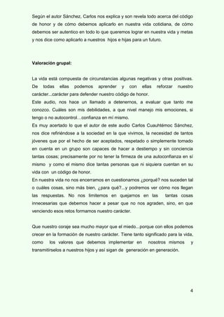 4
Según el autor Sánchez, Carlos nos explica y son revela todo acerca del código
de honor y de cómo debemos aplicarlo en nuestra vida cotidiana, de cómo
debemos ser autentico en todo lo que queremos lograr en nuestra vida y metas
y nos dice como aplicarlo a nuestros hijos e hijas para un futuro.
Valoración grupal:
La vida está compuesta de circunstancias algunas negativas y otras positivas.
De todas ellas podemos aprender y con ellas reforzar nuestro
carácter...carácter para defender nuestro código de honor.
Este audio, nos hace un llamado a detenernos, a evaluar que tanto me
conozco. Cuáles son mis debilidades, a que nivel manejo mis emociones, si
tengo o no autocontrol…confianza en mí mismo.
Es muy acertado lo que el autor de este audio Carlos Cuauhtémoc Sánchez,
nos dice refiriéndose a la sociedad en la que vivimos, la necesidad de tantos
jóvenes que por el hecho de ser aceptados, respetado o simplemente tomado
en cuenta en un grupo son capaces de hacer a destiempo y sin conciencia
tantas cosas; precisamente por no tener la firmeza de una autoconfianza en sí
mismo y como el mismo dice tantas personas que ni siquiera cuentan en su
vida con un código de honor.
En nuestra vida no nos encerramos en cuestionarnos ¿porqué? nos suceden tal
o cuáles cosas, sino más bien, ¿para qué?...y podremos ver cómo nos llegan
las respuestas. No nos limitemos en quejarnos en las tantas cosas
innecesarias que debemos hacer a pesar que no nos agraden, sino, en que
venciendo esos retos formamos nuestro carácter.
Que nuestro coraje sea mucho mayor que el miedo...porque con ellos podemos
crecer en la formación de nuestro carácter. Tiene tanto significado para la vida,
como los valores que debemos implementar en nosotros mismos y
transmitírselos a nuestros hijos y así sigan de generación en generación.
 