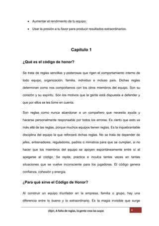 4
 Aumentar el rendimiento de tu equipo.
 Usar la presión a tu favor para producir resultados extraordinarios.
Capítulo 1
¿Qué es el código de honor?
Se trata de reglas sencillas y poderosas que rigen el comportamiento interno de
todo equipo, organización, familia, individuo e incluso país. Dichas reglas
determinan como nos comportamos con los otros miembros del equipo. Son su
corazón y su espíritu. Son los motivos que la gente está dispuesta a defender y
que por ellos se les tome en cuenta.
Son reglas como nunca abandonar a un compañero que necesita ayuda y
hacerse personalmente responsable por todos los errores. Es cierto que esto va
más allá de las reglas, porque muchos equipos tienen reglas. Es la inquebrantable
disciplina del equipo la que reforzará dichas reglas. No se trata de depender de
jefes, entrenadores, reguladores, padres o ministros para que se cumplan, si no
hacer que los miembros del equipo se apoyen espontáneamente entre sí al
apegarse al código. Se repite, practica e inculca tantas veces en tantas
situaciones que se vuelve inconsciente para los jugadores. El código genera
confianza, cohesión y energía.
¿Para qué sirve el Código de Honor?
Al construir un equipo triunfador en la empresa, familia o grupo, hay una
diferencia entre lo bueno y lo extraordinario. Es la magia invisible que surge
¡Ojo!, A falta de reglas, la gente crea las suyas
 