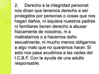 2. Derecho a la integridad personal:
nos dicen que tenemos derecho a ser
protegidos por personas o cosas que nos
hagan daños, ni siquiera nuestros padres
ni familiares tienen derecho a abusar
físicamente de nosotros, ni a
maltratarnos o a hacernos daño
sexualmente, ni mucho menos obligarnos
a algo malo que no queramos hacer. Si
esto nos pasa acudimos a las cedes del
I.C.B.F. Con la ayuda de una adulto
responsable.
 