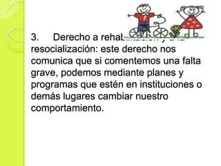 3. Derecho a rehabilitación y a la
resocialización: este derecho nos
comunica que si comentemos una falta
grave, podemos mediante planes y
programas que estén en instituciones o
demás lugares cambiar nuestro
comportamiento.
 