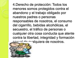 4.Derecho de protección: Todos los
menores somos protegidos contra el
abandono y el trabajo obligado por
nuestros padres o personas
responsables de nosotros, el consumo
del cigarrillo, bebidas alcohólicas, el
secuestro, el tráfico de personas o
cualquier otra cosa conducta que atente
contra la libertad, integridad y formación
sexual de cualquiera de nosotros.
 