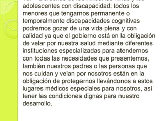 16. Derechos de los niños, las niñas y los
adolescentes con discapacidad: todos los
menores que tengamos permanente o
temporalmente discapacidades cognitivas
podremos gozar de una vida plena y con
calidad ya que el gobierno está en la obligación
de velar por nuestra salud mediante diferentes
instituciones especializadas para atendernos
con todas las necesidades que presentemos,
también nuestros padres o las personas que
nos cuidan y velan por nosotros están en la
obligación de protegernos llevándonos a estos
lugares médicos especiales para nosotros, así
tener las condiciones dignas para nuestro
desarrollo.
 