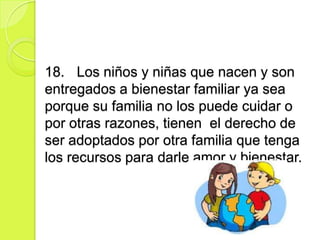 18. Los niños y niñas que nacen y son
entregados a bienestar familiar ya sea
porque su familia no los puede cuidar o
por otras razones, tienen el derecho de
ser adoptados por otra familia que tenga
los recursos para darle amor y bienestar.
 