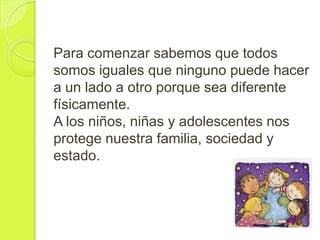 Para comenzar sabemos que todos
somos iguales que ninguno puede hacer
a un lado a otro porque sea diferente
físicamente.
A los niños, niñas y adolescentes nos
protege nuestra familia, sociedad y
estado.
 