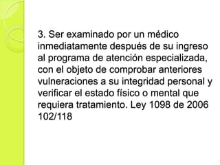 3. Ser examinado por un médico
inmediatamente después de su ingreso
al programa de atención especializada,
con el objeto de comprobar anteriores
vulneraciones a su integridad personal y
verificar el estado físico o mental que
requiera tratamiento. Ley 1098 de 2006
102/118
 