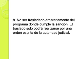 8. No ser trasladado arbitrariamente del
programa donde cumple la sanción. El
traslado sólo podrá realizarse por una
orden escrita de la autoridad judicial.
 