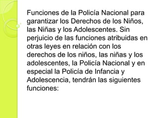 Funciones de la Policía Nacional para
garantizar los Derechos de los Niños,
las Niñas y los Adolescentes. Sin
perjuicio de las funciones atribuidas en
otras leyes en relación con los
derechos de los niños, las niñas y los
adolescentes, la Policía Nacional y en
especial la Policía de Infancia y
Adolescencia, tendrán las siguientes
funciones:
 