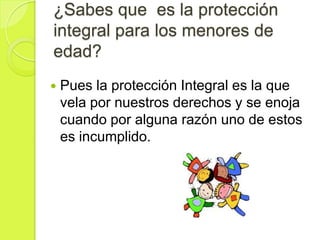 ¿Sabes que es la protección
integral para los menores de
edad?
   Pues la protección Integral es la que
    vela por nuestros derechos y se enoja
    cuando por alguna razón uno de estos
    es incumplido.
 
