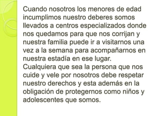 Cuando nosotros los menores de edad
incumplimos nuestro deberes somos
llevados a centros especializados donde
nos quedamos para que nos corrijan y
nuestra familia puede ir a visitarnos una
vez a la semana para acompañarnos en
nuestra estadía en ese lugar.
Cualquiera que sea la persona que nos
cuide y vele por nosotros debe respetar
nuestro derechos y esta además en la
obligación de protegernos como niños y
adolescentes que somos.
 