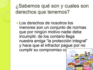 ¿Sabemos qué son y cuales son
derechos que tenemos?

   Los derechos de nosotros los
    menores son un conjunto de normas
    que por ningún motivo nadie debe
    incumplir, de los contario llega
    nuestra amiga “la protección integral”
    y hace que el infractor pague por no
    cumplir su compromiso con nosotros.
 