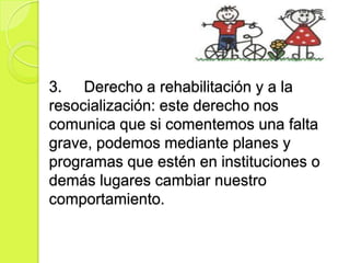 3. Derecho a rehabilitación y a la
resocialización: este derecho nos
comunica que si comentemos una falta
grave, podemos mediante planes y
programas que estén en instituciones o
demás lugares cambiar nuestro
comportamiento.
 