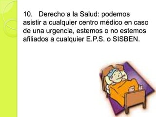 10. Derecho a la Salud: podemos
asistir a cualquier centro médico en caso
de una urgencia, estemos o no estemos
afiliados a cualquier E.P.S. o SISBEN.
 