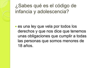 ¿Sabes qué es el código de
infancia y adolescencia?

   es una ley que vela por todos los
    derechos y que nos dice que tenemos
    unas obligaciones que cumplir a todas
    las personas que somos menores de
    18 años.
 