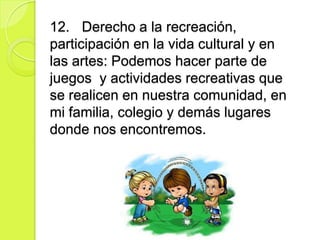 12. Derecho a la recreación,
participación en la vida cultural y en
las artes: Podemos hacer parte de
juegos y actividades recreativas que
se realicen en nuestra comunidad, en
mi familia, colegio y demás lugares
donde nos encontremos.
 