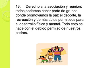 13. Derecho a la asociación y reunión:
todos podemos hacer parte de grupos
donde promovamos la paz el deporte, la
recreación y demás actos permitidos para
el desarrollo físico y mental. Todo esto se
hace con el debido permiso de nuestros
padres.
 