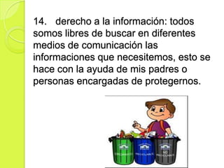 14. derecho a la información: todos
somos libres de buscar en diferentes
medios de comunicación las
informaciones que necesitemos, esto se
hace con la ayuda de mis padres o
personas encargadas de protegernos.
 